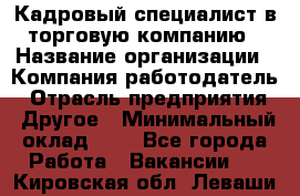 Кадровый специалист в торговую компанию › Название организации ­ Компания-работодатель › Отрасль предприятия ­ Другое › Минимальный оклад ­ 1 - Все города Работа » Вакансии   . Кировская обл.,Леваши д.